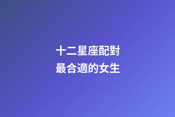 十二星座配對最合適的女生-第1張-星座運勢-玄機派