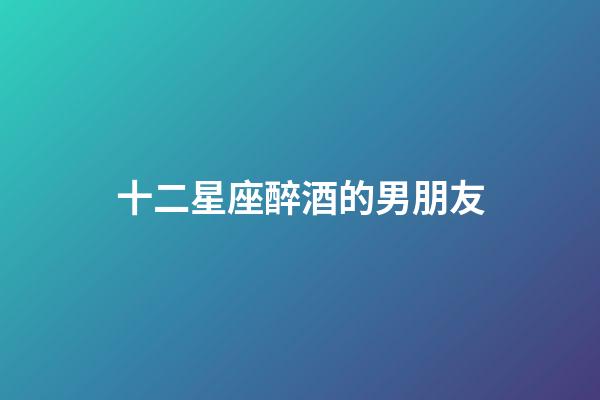 十二星座醉酒的男朋友-第1張-星座運勢-玄機派