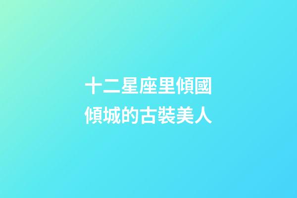 十二星座里傾國傾城的古裝美人-第1張-星座運(yùn)勢-玄機(jī)派