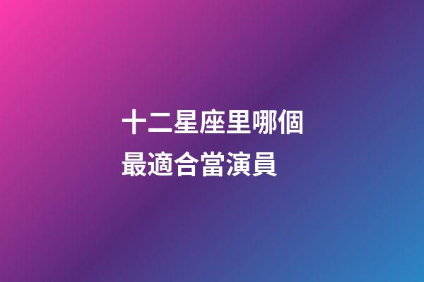 十二星座里哪個最適合當演員-第1張-星座運勢-玄機派
