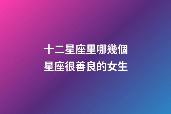 十二星座里哪幾個星座很善良的女生-第1張-星座運勢-玄機派