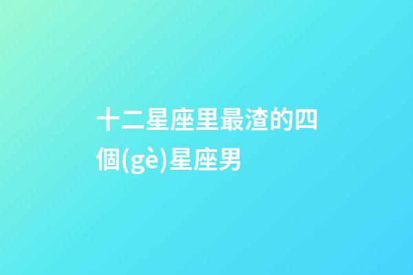 十二星座里最渣的四個(gè)星座男-第1張-星座運(yùn)勢(shì)-玄機(jī)派