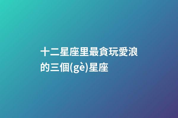 十二星座里最貪玩愛浪的三個(gè)星座-第1張-星座運(yùn)勢(shì)-玄機(jī)派