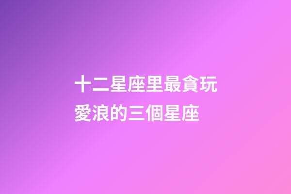 十二星座里最貪玩愛浪的三個星座