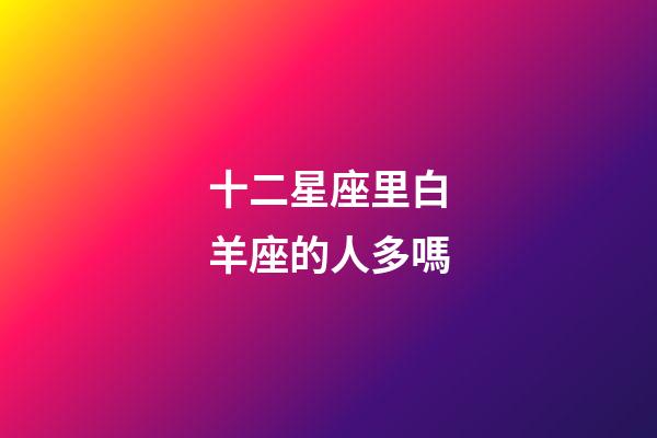 十二星座里白羊座的人多嗎-第1張-星座運勢-玄機派