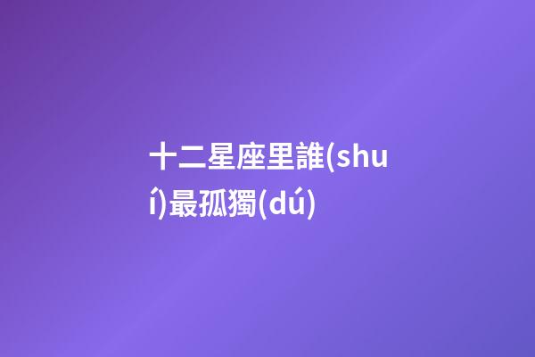 十二星座里誰(shuí)最孤獨(dú)-第1張-星座運(yùn)勢(shì)-玄機(jī)派