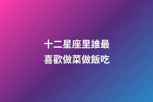 十二星座里誰最喜歡做菜做飯吃-第1張-星座運勢-玄機派