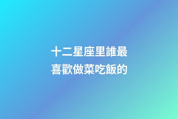 十二星座里誰最喜歡做菜吃飯的-第1張-星座運勢-玄機(jī)派