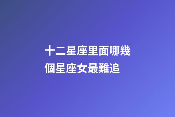 十二星座里面哪幾個星座女最難追-第1張-星座運勢-玄機派