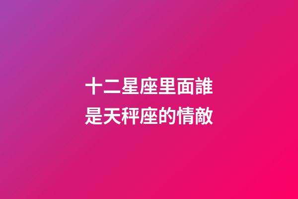 十二星座里面誰是天秤座的情敵-第1張-星座運勢-玄機派