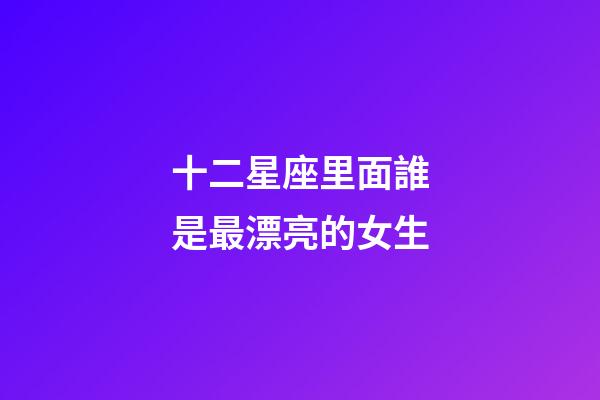 十二星座里面誰是最漂亮的女生-第1張-星座運勢-玄機派