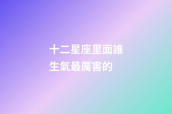 十二星座里面誰生氣最厲害的-第1張-星座運勢-玄機派