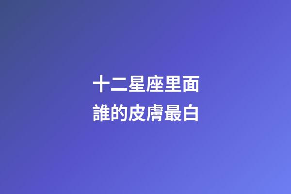 十二星座里面誰的皮膚最白-第1張-星座運勢-玄機派