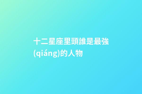 十二星座里頭誰是最強(qiáng)的人物-第1張-星座運(yùn)勢-玄機(jī)派