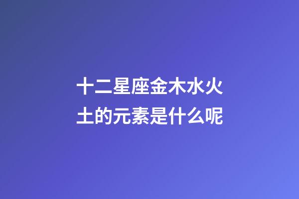 十二星座金木水火土的元素是什么呢-第1張-星座運勢-玄機派
