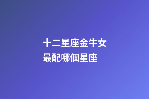 十二星座金牛女最配哪個星座-第1張-星座運勢-玄機派