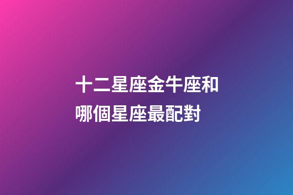 十二星座金牛座和哪個星座最配對-第1張-星座運勢-玄機派