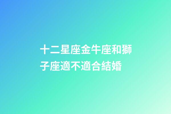 十二星座金牛座和獅子座適不適合結婚-第1張-星座運勢-玄機派