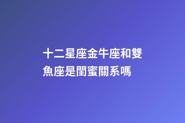 十二星座金牛座和雙魚座是閨蜜關系嗎-第1張-星座運勢-玄機派