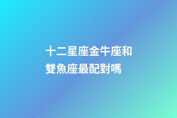 十二星座金牛座和雙魚座最配對嗎-第1張-星座運勢-玄機派