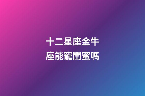 十二星座金牛座能寵閨蜜嗎-第1張-星座運勢-玄機派