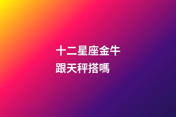 十二星座金牛跟天秤搭嗎-第1張-星座運勢-玄機派