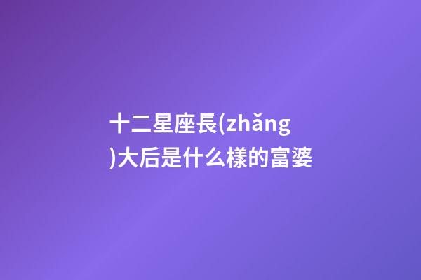 十二星座長(zhǎng)大后是什么樣的富婆