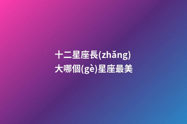 十二星座長(zhǎng)大哪個(gè)星座最美-第1張-星座運(yùn)勢(shì)-玄機(jī)派