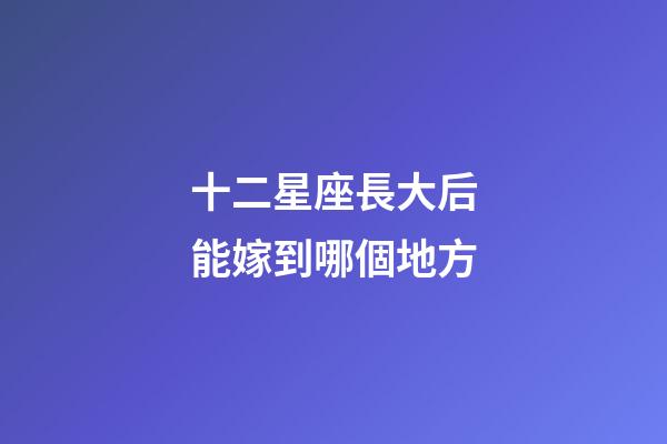 十二星座長大后能嫁到哪個地方-第1張-星座運勢-玄機派