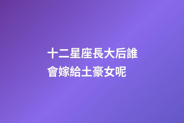 十二星座長大后誰會嫁給土豪女呢-第1張-星座運勢-玄機派
