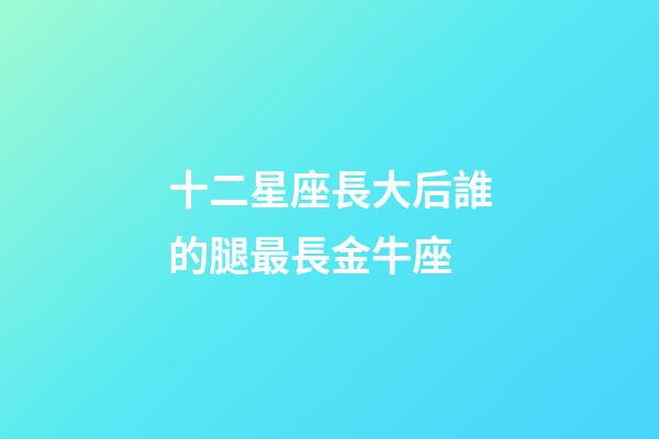 十二星座長大后誰的腿最長金牛座-第1張-星座運勢-玄機派