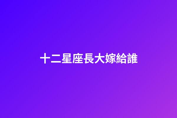 十二星座長大嫁給誰-第1張-星座運勢-玄機派