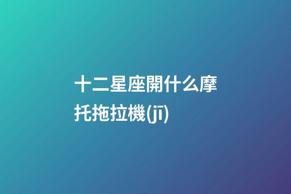 十二星座開什么摩托拖拉機(jī)-第1張-星座運(yùn)勢(shì)-玄機(jī)派