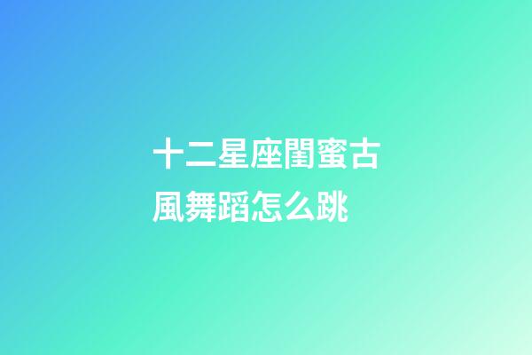 十二星座閨蜜古風舞蹈怎么跳-第1張-星座運勢-玄機派