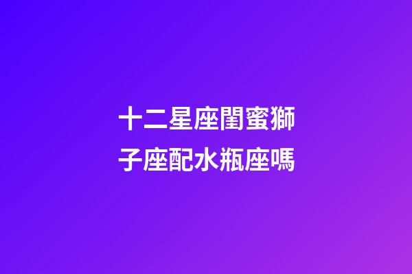 十二星座閨蜜獅子座配水瓶座嗎-第1張-星座運勢-玄機派