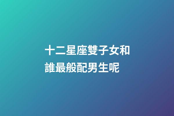 十二星座雙子女和誰最般配男生呢-第1張-星座運勢-玄機派