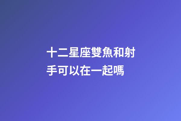 十二星座雙魚和射手可以在一起嗎-第1張-星座運勢-玄機派