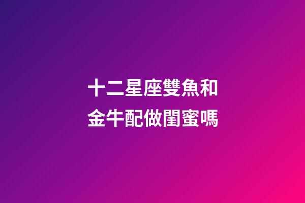 十二星座雙魚和金牛配做閨蜜嗎-第1張-星座運勢-玄機派