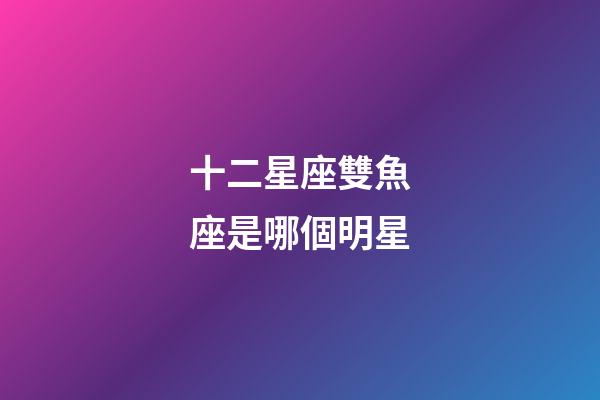 十二星座雙魚座是哪個明星-第1張-星座運勢-玄機派