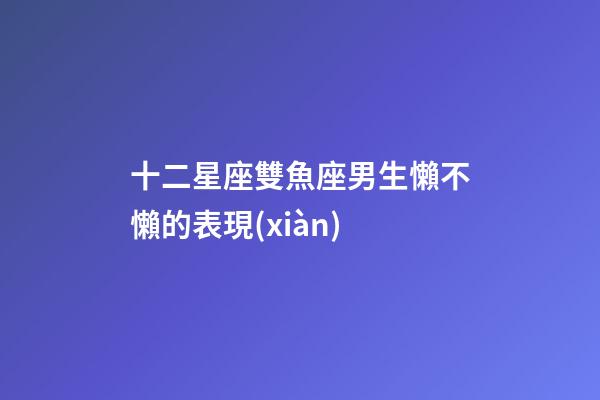 十二星座雙魚座男生懶不懶的表現(xiàn)-第1張-星座運勢-玄機派