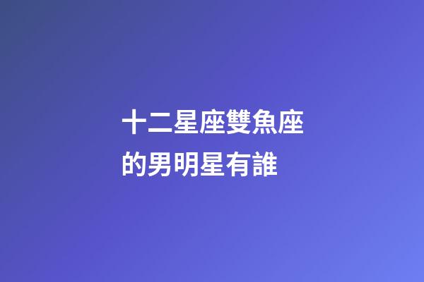 十二星座雙魚座的男明星有誰-第1張-星座運勢-玄機派