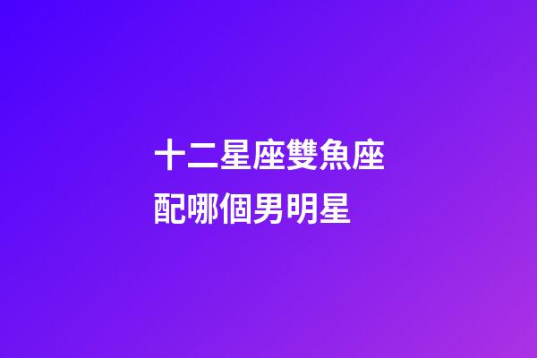 十二星座雙魚座配哪個男明星-第1張-星座運(yùn)勢-玄機(jī)派