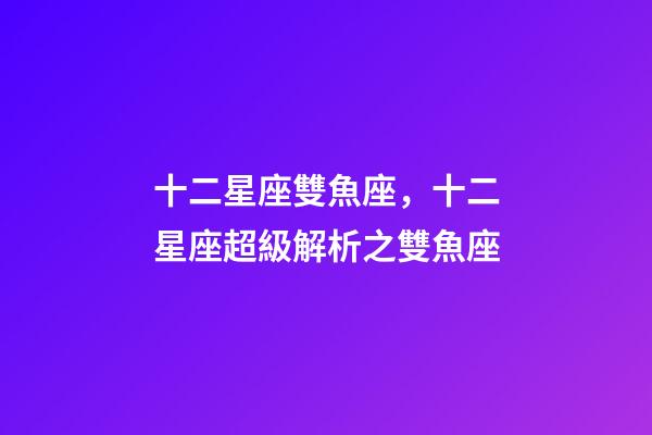 十二星座雙魚座，十二星座超級解析之雙魚座-第1張-觀點-玄機派