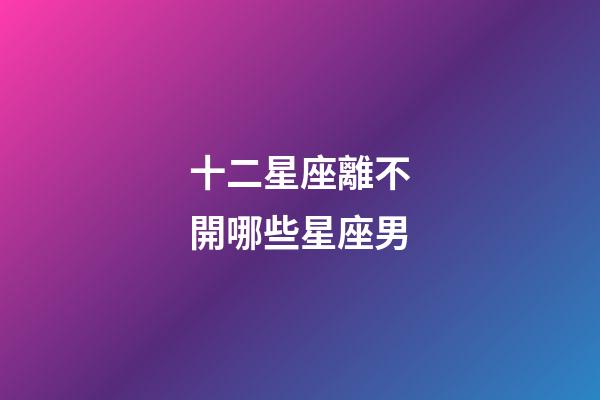 十二星座離不開哪些星座男-第1張-星座運勢-玄機派