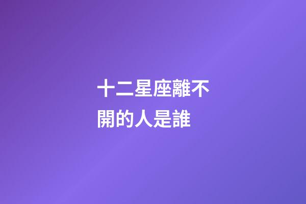 十二星座離不開的人是誰-第1張-星座運勢-玄機派
