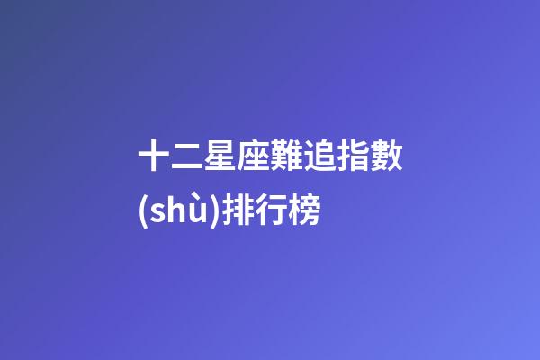十二星座難追指數(shù)排行榜-第1張-星座運(yùn)勢(shì)-玄機(jī)派