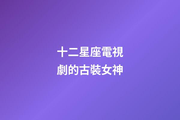 十二星座電視劇的古裝女神-第1張-星座運勢-玄機派