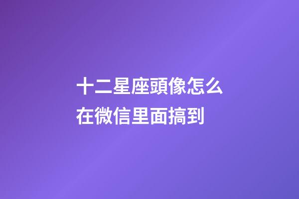十二星座頭像怎么在微信里面搞到-第1張-星座運勢-玄機派