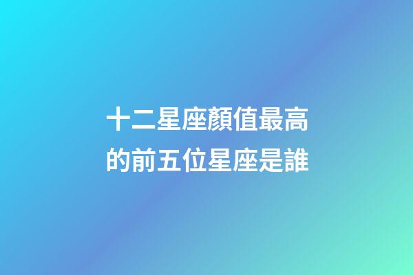 十二星座顏值最高的前五位星座是誰-第1張-星座運勢-玄機派