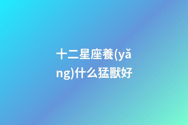 十二星座養(yǎng)什么猛獸好